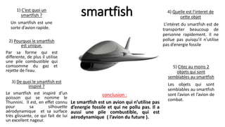 smartfish
1) C’est quoi un
smartfish ?
Un smartfish est une
sorte d’avion rapide.
2) Pourquoi le smartfish
est unique.
Par sa forme qui est
differente, de plus il utilise
une pile combustible qui
comsomme du gaz et
rejette de l’eau.
3) De quoi le smartfish est
inspiré ?
Le smartfish est inspiré d’un
poisson qui se nomme le
Thunnini. Il est, en effet connu
pour sa silhouette
aérodynamique et sa surface
très glissante, ce qui fait de lui
un excellent nageur.
4) Quelle est l’interet de
cette objet
L’intéret du smartfish est de
transporter beaucoup de
personne rapidement. Il ne
pollue pas puisqu’il n’utilise
pas d’energie fossile
5) Citez au moins 2
objets qui sont
semblables au smartfish
Les objets qui sont
semblables au smartfish
sont l’avion et l’avion de
combat.
conclusion :
Le smartfish est un avion qui n’utilise pas
d’energie fossile et qui ne pollu pas. Il a
aussi une pile combustible, qui est
aérodynamique ( l’avion du future ).
 