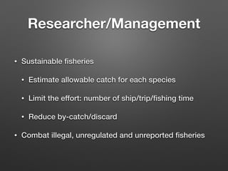 Researcher/Management
• Sustainable ﬁsheries
• Estimate allowable catch for each species
• Limit the effort: number of ship/trip/ﬁshing time
• Reduce by-catch/discard
• Combat illegal, unregulated and unreported ﬁsheries
 