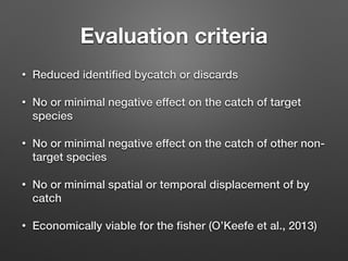 Evaluation criteria
• Reduced identiﬁed bycatch or discards
• No or minimal negative effect on the catch of target
species
• No or minimal negative effect on the catch of other non-
target species
• No or minimal spatial or temporal displacement of by
catch
• Economically viable for the ﬁsher (O’Keefe et al., 2013)
 