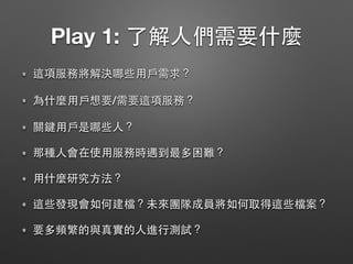 Play 1: 了解⼈們需要什麼
這項服務將解決哪些⽤⼾需求？
為什麼⽤⼾想要/需要這項服務？
關鍵⽤⼾是哪些⼈？
那種⼈會在使⽤服務時遇到最多困難？
⽤什麼研究⽅法？
這些發現會如何建檔？未來團隊成員將如何取得這些檔案？
要多頻繁的與真實的⼈進⾏測試？
 