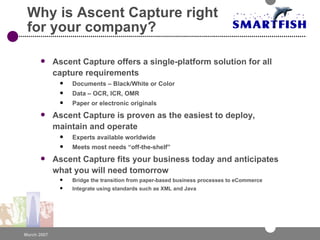 Why is Ascent Capture right for your company? Ascent Capture offers a single-platform solution for all capture requirements Documents – Black/White or Color Data – OCR, ICR, OMR Paper or electronic originals Ascent Capture is proven as the easiest to deploy, maintain and operate Experts available worldwide Meets most needs “off-the-shelf” Ascent Capture fits your business today and anticipates what you will need tomorrow Bridge the transition from paper-based business processes to eCommerce Integrate using standards such as XML and Java 