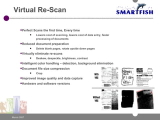 Virtual Re-Scan Perfect Scans the first time, Every time  Lowers cost of scanning, lowers cost of data entry, faster processing of documents Reduced document preparation Delete blank pages, rotate upside down pages Virtually eliminate re-scans Deskew, despeckle, brightness, contrast Intelligent color handling – detection, background elimination Document file size compression Crop Improved image quality and data capture Hardware and software versions 