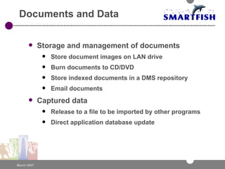 Documents and Data Storage and management of documents Store document images on LAN drive Burn documents to CD/DVD Store indexed documents in a DMS repository Email documents Captured data Release to a file to be imported by other programs Direct application database update 