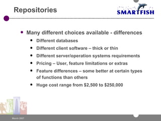 Repositories Many different choices available - differences Different databases Different client software – thick or thin Different server/operation systems requirements Pricing – User, feature limitations or extras Feature differences – some better at certain types of functions than others Huge cost range from $2,500 to $250,000 