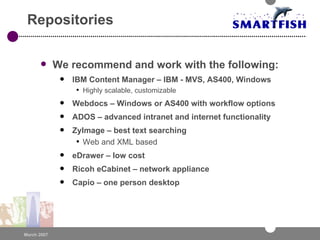Repositories We recommend and work with the following: IBM Content Manager – IBM - MVS, AS400, Windows Highly scalable, customizable Webdocs – Windows or AS400 with workflow options ADOS – advanced intranet and internet functionality ZyImage – best text searching Web and XML based eDrawer – low cost  Ricoh eCabinet – network appliance Capio – one person desktop 