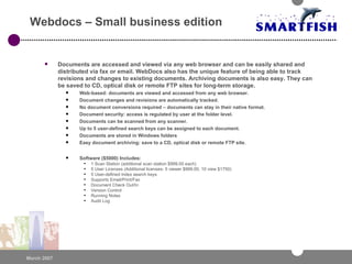 Webdocs – Small business edition Documents are accessed and viewed via any web browser and can be easily shared and distributed via fax or email. WebDocs also has the unique feature of being able to track revisions and changes to existing documents. Archiving documents is also easy. They can be saved to CD, optical disk or remote FTP sites for long-term storage. Web-based: documents are viewed and accessed from any web browser.  Document changes and revisions are automatically tracked.  No document conversions required – documents can stay in their native format.  Document security: access is regulated by user at the folder level.  Documents can be scanned from any scanner.  Up to 5 user-defined search keys can be assigned to each document.  Documents are stored in Windows folders  Easy document archiving: save to a CD, optical disk or remote FTP site.  Software ($5000) Includes: 1 Scan Station (additional scan station $999.00 each) 5 User Licenses (Additional licenses- 5 viewer $999.00, 10 view $1750) 5 User-defined index search keys Supports Email/Print/Fax Document Check Out/In Version Control Running Notes Audit Log 