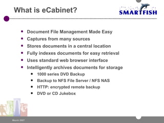 What is eCabinet?  Document File Management Made Easy Captures from many sources Stores documents in a central location Fully indexes documents for easy retrieval Uses standard web browser interface  Intelligently archives documents for storage 1000 series DVD Backup Backup to NFS File Server / NFS NAS HTTP: encrypted remote backup DVD or CD Jukebox 