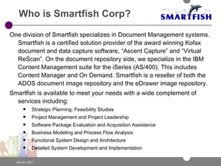 Who is Smartfish Corp? One division of Smartfish specializes in Document Management systems. Smartfish is a certified solution provider of the award winning Kofax document and data capture software, “Ascent Capture” and “Virtual ReScan”. On the document repository side, we specialize in the IBM Content Management suite for the iSeries (AS/400). This includes Content Manager and On Demand. Smartfish is a reseller of both the ADOS document image repository and the eDrawer image repository. Smartfish is available to meet your needs with a wide complement of services including: Strategic Planning; Feasibility Studies Project Management and Project Leadership Software Package Evaluation and Acquisition Assistance Business Modeling and Process Flow Analysis Functional System Design and Architecture Detailed System Development and Implementation 