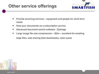Other service offerings Provide scanning services – equipment and people for short term needs Host your documents as a subscription service Advanced document search software - ZyImage Large image file size compression – DjVu – excellent for emailing large files, web sharing (fast downloads), color scans   
