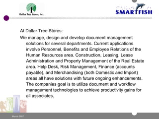 At Dollar Tree Stores: We manage, design and develop document management solutions for several departments. Current applications involve Personnel, Benefits and Employee Relations of the Human Resources area. Construction, Leasing, Lease Administration and Property Management of the Real Estate area. Help Desk, Risk Management, Finance (accounts payable), and Merchandising (both Domestic and Import) areas all have solutions with future ongoing enhancements. The companies goal is to utilize document and workflow management technologies to achieve productivity gains for all associates. 