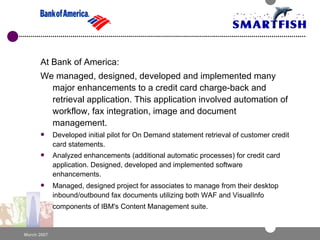 At Bank of America: We managed, designed, developed and implemented many major enhancements to a credit card charge-back and retrieval application. This application involved automation of workflow, fax integration, image and document management. Developed initial pilot for On Demand statement retrieval of customer credit card statements.  Analyzed enhancements (additional automatic processes) for credit card application. Designed, developed and implemented software enhancements.  Managed, designed project for associates to manage from their desktop inbound/outbound fax documents utilizing both WAF and VisualInfo components of IBM's Content Management suite.      