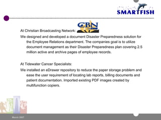 At Christian Broadcasting Network: We designed and developed a document Disaster Preparedness solution for the Employee Relations department. The companies goal is to utilize document management as their Disaster Preparedness plan covering 2.5 million active and archive pages of employee records. At Tidewater Cancer Specialists: We installed an eDrawer repository to reduce the paper storage problem and ease the user requirement of locating lab reports, billing documents and patient documentation. Imported existing PDF images created by multifunction copiers. 