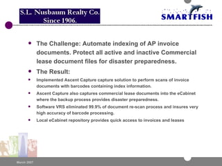 The Challenge: Automate indexing of AP invoice documents. Protect all active and inactive Commercial lease document files for disaster preparedness. The Result: Implemented Ascent Capture capture solution to perform scans of invoice documents with barcodes containing index information.  Ascent Capture also captures commercial lease documents into the eCabinet where the backup process provides disaster preparedness.  Software VRS eliminated 99.9% of document re-scan process and insures very high accuracy of barcode processing.  Local eCabinet repository provides quick access to invoices and leases 