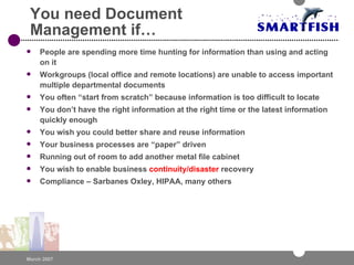 You need Document Management if…  People are spending more time hunting for information than using and acting on it Workgroups (local office and remote locations) are unable to access important multiple departmental documents You often “start from scratch” because information is too difficult to locate You don’t have the right information at the right time or the latest information quickly enough You wish you could better share and reuse information Your business processes are “paper” driven Running out of room to add another metal file cabinet You wish to enable business  continuity/disaster  recovery Compliance – Sarbanes Oxley, HIPAA, many others 