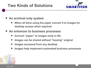 Two Kinds of Solutions An archival only system When all done using the paper convert it to images for desktop access when required An enhancer to business processes Convert “paper” to images early in life Images can be shared without “loosing” original Images accessed from any desktop Images help implement automated business processes 
