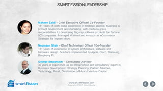 www.smartfission.com
Copyright © 2015 | Confidential
SMARTFISSIONLEADERSHIP
Maheen Zaidi – Chief Executive Officer/ Co-Founder
15+ years of world class experience in strategic alliance, business &
product development and marketing, with cradle-to-grave
responsibilities for developing flagship software products for Fortune
500 companies. Managed Walmart and Amazon as eCommerce
Strategist for Ingram Micro.
Noumaan Shah – Chief Technology Officer / Co-Founder
15+ years of experience in system architecture, software and
hardware design. Solutions implemented by Apple, Cisco, Samsung,
Raspberry Pi.
George Stepancich – Consultant/ Advisor
30 years of experience as an entrepreneur and consultancy expert in
Business Development, Strategy Planning, Partner Alliances,
Technology, Retail, Distribution, M&A and Venture Capital.
 