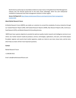 North America and Europe are also likely to hold on to major shares in the global Smart Fleet Management
Industry over the forecast period due to the early mover advantage, which has seen widespread
installation of advanced smart fleet management solutions in these regions.
Access Full Report @ https://www.marketresearchfuture.com/reports/smart-fleet-management-
market-5226
About Market Research Future
At Market Research Future (MRFR), we enable our customers to unravel the complexity of various industries through
our Cooked Research Report (CRR), Half-Cooked Research Reports (HCRR), Raw Research Reports (3R), Continuous-
Feed Research (CFR), and Market Research & Consulting Services.
MRFR team have supreme objective to provide the optimum quality market research and intelligence services to our
clients. Our market research studies by products, services, technologies, applications, end users, and market players
for global, regional, and country level market segments, enable our clients to see more, know more, and do more,
which help to answer all their most important questions.
Contact
Market Research Future
+1 646 845 9312
Email: sales@marketresearchfuture.com
 