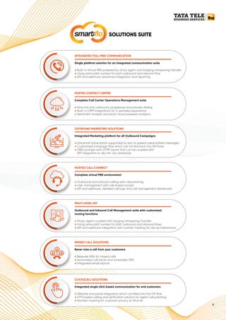 4
SOLUTIONS SUITE
smartﬂo
HOSTED CONTACT CENTRE
Complete Call Center Operations Management suite
● Inbound and outbound, progressive and preview dialing
Built-in CRM integrations for a seamless experience
●
Sentiment analysis and word-cloud powered analytics
●
MULTI-LEVEL IVR
Outbound and Inbound Call Management suite with customised
routing functions
● Sticky agent coupled with barging/whispering/transfer
Using same pilot number for both outbound and inbound ﬂows
●
API and webhook integration with number masking for secure interactions
●
OUTBOUND MARKETING SOLUTIONS
Integrated Marketing platform for all Outbound Campaigns
● Voicemail transcription supported by text to speech personalized messages
Customised campaign flow which can be fed back into IVR ﬂows
●
OBD prompts with DTMF inputs that can be coupled with
●
API integration to dip into any database
MISSED CALL SOLUTIONS
Never miss a call from your customers
● Bespoke IVRs for missed calls
Automated call backs and scheduled SMS
●
Integrated email reports
●
HOSTED CALL CONNECT
Complete virtual PBX environment
● Outbound and inbound calling with call patching
User management with role based access
●
API and webhook, detailed call logs and call management dashboard
●
CLICK2CALL SOLUTIONS
Integrated single click based communication for end customers
● Website and panel integration which can feed into the IVR ﬂow
OTP based calling and veriﬁcation solution for agent call patching
●
Number masking for customer privacy at all ends
●
INTEGRATED TOLL FREE COMMUNICATION
Single platform solution for an integrated communication suite
● Built-in Virtual PBX powered by sticky agent and barging/whispering/transfer
Using same pilot number for both outbound and inbound ﬂow
●
API and webhook advanced integration and reporting
●
 