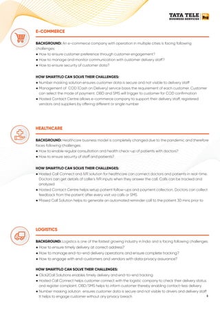 LOGISTICS
BACKGROUND: Logistics is one of the fastest growing industry in India and is facing following challenges:
● How to ensure timely delivery at correct address?
● How to manage end-to-end delivery operations and ensure complete tracking?
● How to engage with end-customers and vendors with data privacy assurance?
HOW SMARTFLO CAN SOLVE THEIR CHALLENGES:
● Click2Call Solutions enables timely delivery and end-to-end tracking
● Hosted Call Connect helps customer connect with the logistic company to check their delivery status
and register complaint. OBD/SMS helps to inform customer thereby enabling contact-less delivery
● Number masking solution ensures customer data is secure and not visible to drivers and delivery sta
It helps to engage customer without any privacy breach
E-COMMERCE
BACKGROUND: An e-commerce company with operation in multiple cities is facing following
challenges:
● How to ensure customer preference through customer engagement?
● How to manage and monitor communication with customer delivery sta ?
● How to ensure security of customer data?
HOW SMARTFLO CAN SOLVE THEIR CHALLENGES:
● Number masking solution ensures customer data is secure and not visible to delivery sta
● Management of COD (Cash on Delivery) service basis the requirement of each customer. Customer
can select the mode of payment. OBD and SMS will trigger to customer for COD conﬁrmation
● Hosted Contact Centre allows e-commerce company to support their delivery sta , registered
vendors and suppliers by o ering di erent or single number
HEALTHCARE
BACKGROUND: Healthcare business model is completely changed due to the pandemic and therefore
faces following challenges:
● How to enable regular consultation and health check-up of patients with doctors?
● How to ensure security of sta and patients?
HOW SMARTFLO CAN SOLVE THEIR CHALLENGES:
● Hosted Call Connect and IVR solution for healthcare can connect doctors and patients in real-time.
Doctors can get details of caller's IVR inputs when they answer the call. Calls can be tracked and
analyzed
● Hosted Contact Centre helps setup patient follow-ups and payment collection. Doctors can collect
feedback from the patient after every visit via calls or SMS
● Missed Call Solution helps to generate an automated reminder call to the patient 30 mins prior to
6
 