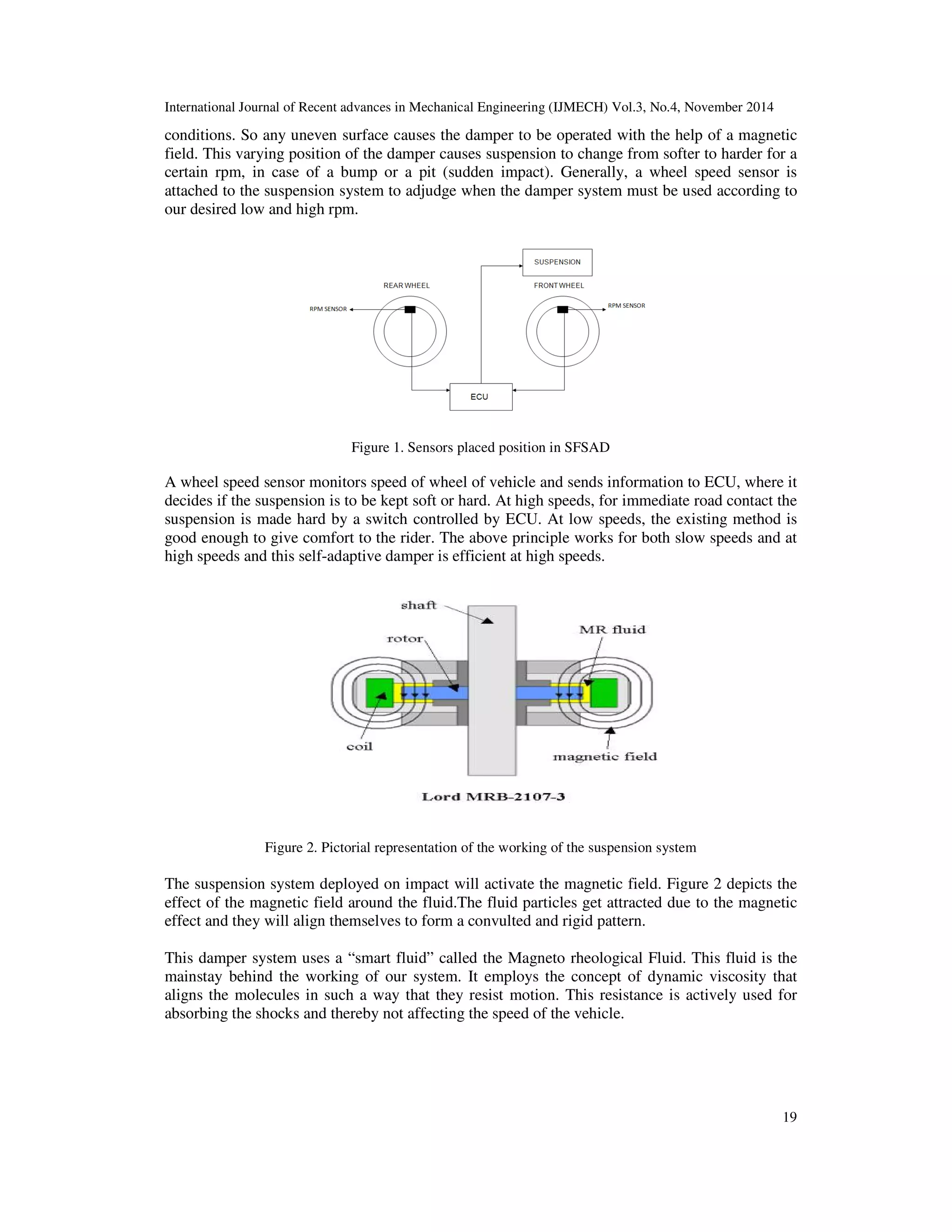 International Journal of Recent advances in Mechanical Engineering (IJMECH) Vol.3, No.4, November 2014
19
conditions. So any uneven surface causes the damper to be operated with the help of a magnetic
field. This varying position of the damper causes suspension to change from softer to harder for a
certain rpm, in case of a bump or a pit (sudden impact). Generally, a wheel speed sensor is
attached to the suspension system to adjudge when the damper system must be used according to
our desired low and high rpm.
Figure 1. Sensors placed position in SFSAD
A wheel speed sensor monitors speed of wheel of vehicle and sends information to ECU, where it
decides if the suspension is to be kept soft or hard. At high speeds, for immediate road contact the
suspension is made hard by a switch controlled by ECU. At low speeds, the existing method is
good enough to give comfort to the rider. The above principle works for both slow speeds and at
high speeds and this self-adaptive damper is efficient at high speeds.
Figure 2. Pictorial representation of the working of the suspension system
The suspension system deployed on impact will activate the magnetic field. Figure 2 depicts the
effect of the magnetic field around the fluid.The fluid particles get attracted due to the magnetic
effect and they will align themselves to form a convulted and rigid pattern.
This damper system uses a “smart fluid” called the Magneto rheological Fluid. This fluid is the
mainstay behind the working of our system. It employs the concept of dynamic viscosity that
aligns the molecules in such a way that they resist motion. This resistance is actively used for
absorbing the shocks and thereby not affecting the speed of the vehicle.
 