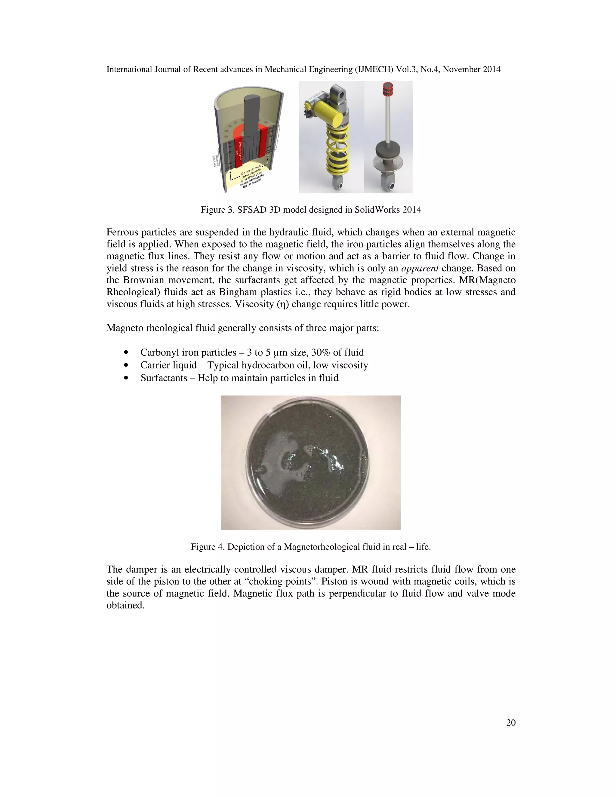 International Journal of Recent advances in Mechanical Engineering (IJMECH) Vol.3, No.4, November 2014
20
Figure 3. SFSAD 3D model designed in SolidWorks 2014
Ferrous particles are suspended in the hydraulic fluid, which changes when an external magnetic
field is applied. When exposed to the magnetic field, the iron particles align themselves along the
magnetic flux lines. They resist any flow or motion and act as a barrier to fluid flow. Change in
yield stress is the reason for the change in viscosity, which is only an apparent change. Based on
the Brownian movement, the surfactants get affected by the magnetic properties. MR(Magneto
Rheological) fluids act as Bingham plastics i.e., they behave as rigid bodies at low stresses and
viscous fluids at high stresses. Viscosity (η) change requires little power.
Magneto rheological fluid generally consists of three major parts:
• Carbonyl iron particles – 3 to 5 µm size, 30% of fluid
• Carrier liquid – Typical hydrocarbon oil, low viscosity
• Surfactants – Help to maintain particles in fluid
Figure 4. Depiction of a Magnetorheological fluid in real – life.
The damper is an electrically controlled viscous damper. MR fluid restricts fluid flow from one
side of the piston to the other at “choking points”. Piston is wound with magnetic coils, which is
the source of magnetic field. Magnetic flux path is perpendicular to fluid flow and valve mode
obtained.
 