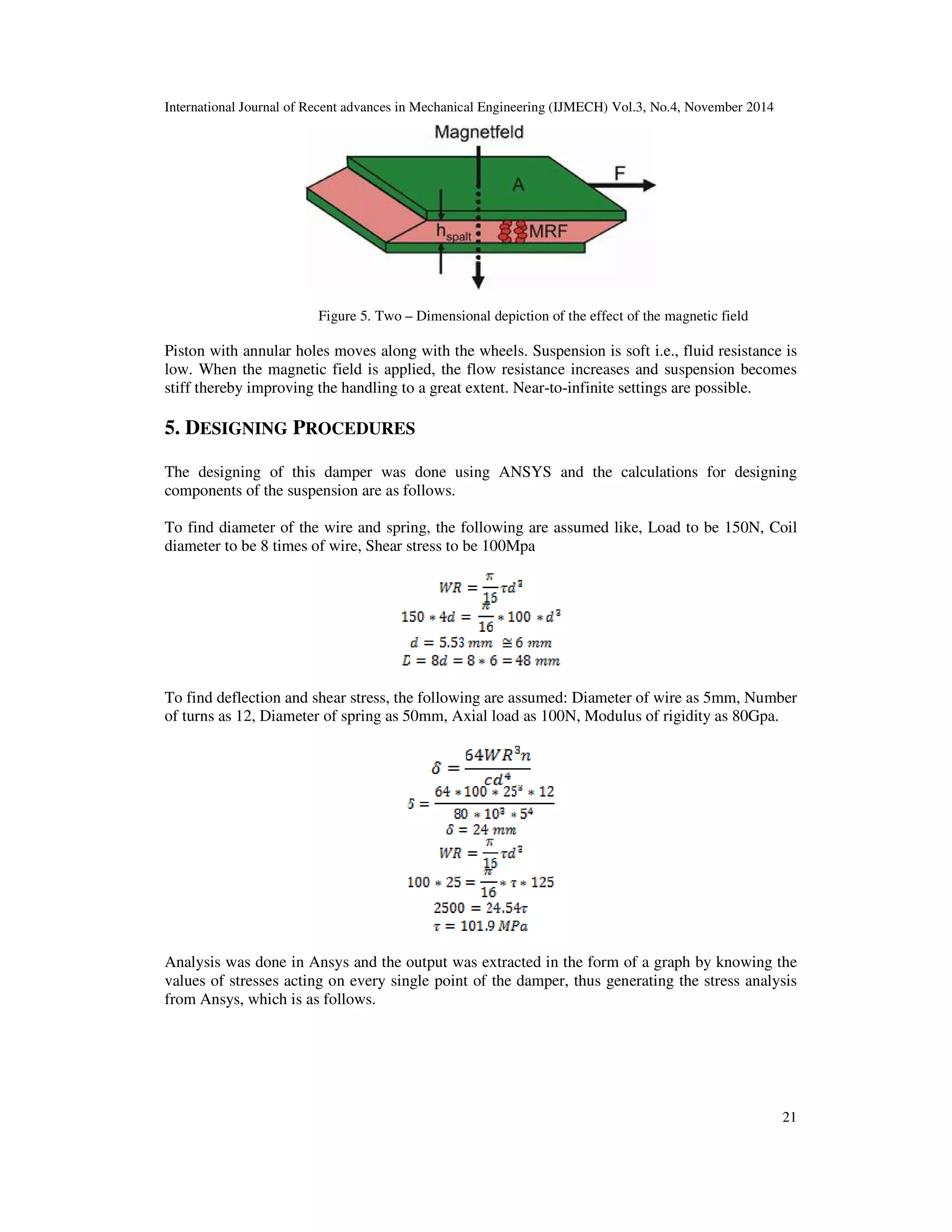 International Journal of Recent advances in Mechanical Engineering (IJMECH) Vol.3, No.4, November 2014
21
Figure 5. Two – Dimensional depiction of the effect of the magnetic field
Piston with annular holes moves along with the wheels. Suspension is soft i.e., fluid resistance is
low. When the magnetic field is applied, the flow resistance increases and suspension becomes
stiff thereby improving the handling to a great extent. Near-to-infinite settings are possible.
5. DESIGNING PROCEDURES
The designing of this damper was done using ANSYS and the calculations for designing
components of the suspension are as follows.
To find diameter of the wire and spring, the following are assumed like, Load to be 150N, Coil
diameter to be 8 times of wire, Shear stress to be 100Mpa
To find deflection and shear stress, the following are assumed: Diameter of wire as 5mm, Number
of turns as 12, Diameter of spring as 50mm, Axial load as 100N, Modulus of rigidity as 80Gpa.
Analysis was done in Ansys and the output was extracted in the form of a graph by knowing the
values of stresses acting on every single point of the damper, thus generating the stress analysis
from Ansys, which is as follows.
 