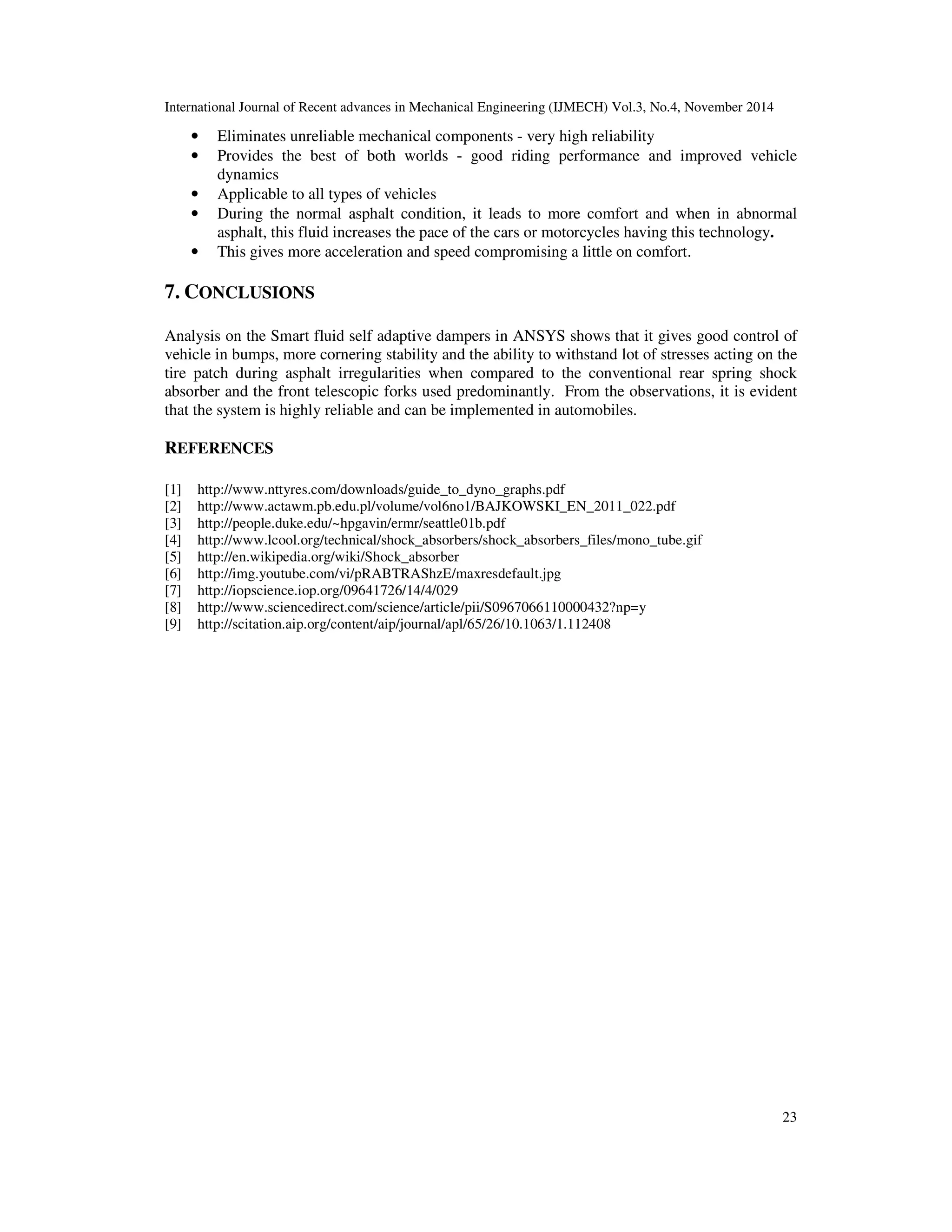 International Journal of Recent advances in Mechanical Engineering (IJMECH) Vol.3, No.4, November 2014
23
• Eliminates unreliable mechanical components - very high reliability
• Provides the best of both worlds - good riding performance and improved vehicle
dynamics
• Applicable to all types of vehicles
• During the normal asphalt condition, it leads to more comfort and when in abnormal
asphalt, this fluid increases the pace of the cars or motorcycles having this technology.
• This gives more acceleration and speed compromising a little on comfort.
7. CONCLUSIONS
Analysis on the Smart fluid self adaptive dampers in ANSYS shows that it gives good control of
vehicle in bumps, more cornering stability and the ability to withstand lot of stresses acting on the
tire patch during asphalt irregularities when compared to the conventional rear spring shock
absorber and the front telescopic forks used predominantly. From the observations, it is evident
that the system is highly reliable and can be implemented in automobiles.
REFERENCES
[1] http://www.nttyres.com/downloads/guide_to_dyno_graphs.pdf
[2] http://www.actawm.pb.edu.pl/volume/vol6no1/BAJKOWSKI_EN_2011_022.pdf
[3] http://people.duke.edu/~hpgavin/ermr/seattle01b.pdf
[4] http://www.lcool.org/technical/shock_absorbers/shock_absorbers_files/mono_tube.gif
[5] http://en.wikipedia.org/wiki/Shock_absorber
[6] http://img.youtube.com/vi/pRABTRAShzE/maxresdefault.jpg
[7] http://iopscience.iop.org/09641726/14/4/029
[8] http://www.sciencedirect.com/science/article/pii/S0967066110000432?np=y
[9] http://scitation.aip.org/content/aip/journal/apl/65/26/10.1063/1.112408
 