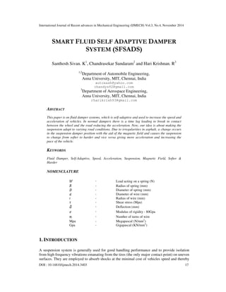 International Journal of Recent advances in Mechanical Engineering (IJMECH) Vol.3, No.4, November 2014
DOI : 10.14810/ijmech.2014.3403 17
SMART FLUID SELF ADAPTIVE DAMPER
SYSTEM (SFSADS)
Santhosh Sivan. K1
, Chandrasekar Sundaram2
and Hari Krishnan. R3
1,2
Department of Automobile Engineering,
Anna University, MIT, Chennai, India
autosash@yahoo.com
chandys92@gmail.com
3
Department of Aerospace Engineering,
Anna University, MIT, Chennai, India
rharikrish93@gmail.com
ABSTRACT
This paper is on fluid damper systems, which is self-adaptive and used to increase the speed and
acceleration of vehicles. In normal dampers there is a time lag leading to break in contact
between the wheel and the road reducing the acceleration. Now, our idea is about making the
suspension adapt to varying road conditions. Due to irregularities in asphalt, a change occurs
in the suspension damper position with the aid of the magnetic field and causes the suspension
to change from softer to harder and vice versa giving more acceleration and increasing the
pace of the vehicle.
KEYWORDS
Fluid Damper, Self-Adaptive, Speed, Acceleration, Suspension, Magnetic Field, Softer &
Harder
NOMENCLATURE
- Load acting on a spring (N)
- Radius of spring (mm)
- Diameter of spring (mm)
- Diameter of wire (mm)
r - Radius of wire (mm)
- Shear stress (Mpa)
- Deflection (mm)
- Modulus of rigidity - 80Gpa
- Number of turns of wire
Mpa - Megapascal (N/mm2
)
Gpa - Gigapascal (KN/mm2
)
1. INTRODUCTION
A suspension system is generally used for good handling performance and to provide isolation
from high frequency vibrations emanating from the tires (the only major contact point) on uneven
surfaces. They are employed to absorb shocks at the minimal cost of vehicles speed and thereby
 