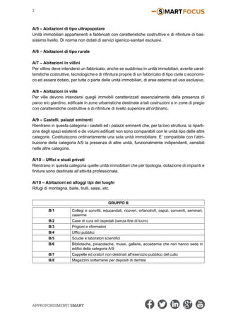 Approfondimenti SMART
3
A/5 – Abitazioni di tipo ultrapopolare
Unità immobiliari appartenenti a fabbricati con caratteristiche costruttive e di rifiniture di bas-
sissimo livello. Di norma non dotati di servizi igienico-sanitari esclusivi.
A/6 – Abitazioni di tipo rurale
A/7 – Abitazioni in villini
Per villino deve intendersi un fabbricato, anche se suddiviso in unità immobiliari, avente carat-
teristiche costruttive, tecnologiche e di rifiniture proprie di un fabbricato di tipo civile o economi-
co ed essere dotato, per tutte o parte delle unità immobiliari, di aree esterne ad uso esclusivo.
A/8 – Abitazioni in ville
Per ville devono intendersi quegli immobili caratterizzati essenzialmente dalla presenza di
parco e/o giardino, edificate in zone urbanistiche destinate a tali costruzioni o in zone di pregio
con caratteristiche costruttive e di rifiniture di livello superiore all’ordinario.
A/9 – Castelli, palazzi eminenti
Rientrano in questa categoria i castelli ed i palazzi eminenti che, per la loro struttura, la riparti-
zine degli spazi esistenti e de volumi edificati non sono comparabili con le unità tipo delle altre
categorie. Costituiscono ordinariamente una sola unità immobiliare. E’ compatibile con l’attri-
buzione della categoria A/9 la presenza di altre unità, funzionalmente indipendenti, censibili
nelle altre categorie.
A/10 – Uffici e studi privati
Rientrano in questa categoria quelle unità immobiliari che per tipologia, dotazione di impianti e
finiture sono destinate all’attività professionale.
A/10 – Abitazioni ed alloggi tipi dei luoghi
Rifugi di montagna, baite, trulli, sassi, etc.
GRUPPO B
B/1 Collegi e convitti, educandati, ricoveri, orfanotrofi, ospizi, conventi, seminari,
caserme
B/2 Case di cura ed ospedali (senza fine di lucro)
B/3 Prigioni e riformatori
B/4 Uffici pubblici
B/5 Scuole e laboratori scientifici
B/6 Biblioteche, pinacoteche, musei, gallerie, accademie che non hanno sede in
edifici della categoria A/9
B/7 Cappelle ed oratori non destinati all’esercizio pubblico del culto
B/8 Magazzini sotterranei per depositi di derrate
 