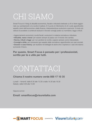 CHI SIAMO
contattaci
Smart Focus è il blog di attualità economica, fiscale e tributaria dedicato a chi si tiene aggior-
nato sui cambiamenti e le novità di settore. È il punto di riferimento di chi vuole approfondire
aspetti e temi dell’economia e della finanza, interpretandone evoluzioni e percorsi. Il modo più
veloce di accedere a contenuti esclusivi e trovare consigli pratici su normative, leggi e tributi.
• Aggiornamenti economici, novità fiscali, evoluzioni in materia normativa e tributaria.
• Attualità, news e trend: per essere sempre al passo con il mondo che cambia.
• Norme, tributi e leggi: per non perdere le novità e sapere sempre come interpretarle.
• Consigli e dritte: per conoscere ogni aspetto delle normative e approfondire con casi concreti.
• Dossier e case history: per studiare nel dettaglio le storie che ci ispirano e i casi che stanno
scrivendo il futuro.
Per questo, Smart Focus è pensato per i professionisti,
scritto per te e utile per tutti.
Chiama il nostro numero verde 800 17 10 35
Lunedí – Venerdí: dalle 8.30 alle 13.30 e dalle 14.30 alle 19.30
Sabato: dalle 9.00 alle 13.00
Oppure scrivici
Email: smartfocus@visureitalia.com
powered by
 