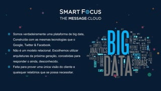 Somos verdadeiramente uma plataforma de big data,
Construída com as mesmas tecnologias que o
Google, Twitter & Facebook.
Não é um modelo relacional. Escolhemos utilizar
arquiteturas da próxima geração, concebidas para
responder o ainda, desconhecido.
Feita para prover uma única visão do cliente e
quaisquer relatórios que se possa necessitar.
 