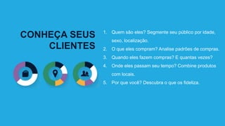 CONHEÇA SEUS
CLIENTES
1. Quem são eles? Segmente seu público por idade,
sexo, localização.
2. O que eles compram? Analise padrões de compras.
3. Quando eles fazem compras? E quantas vezes?
4. Onde eles passam seu tempo? Combine produtos
com locais.
5. Por que você? Descubra o que os fideliza.
 