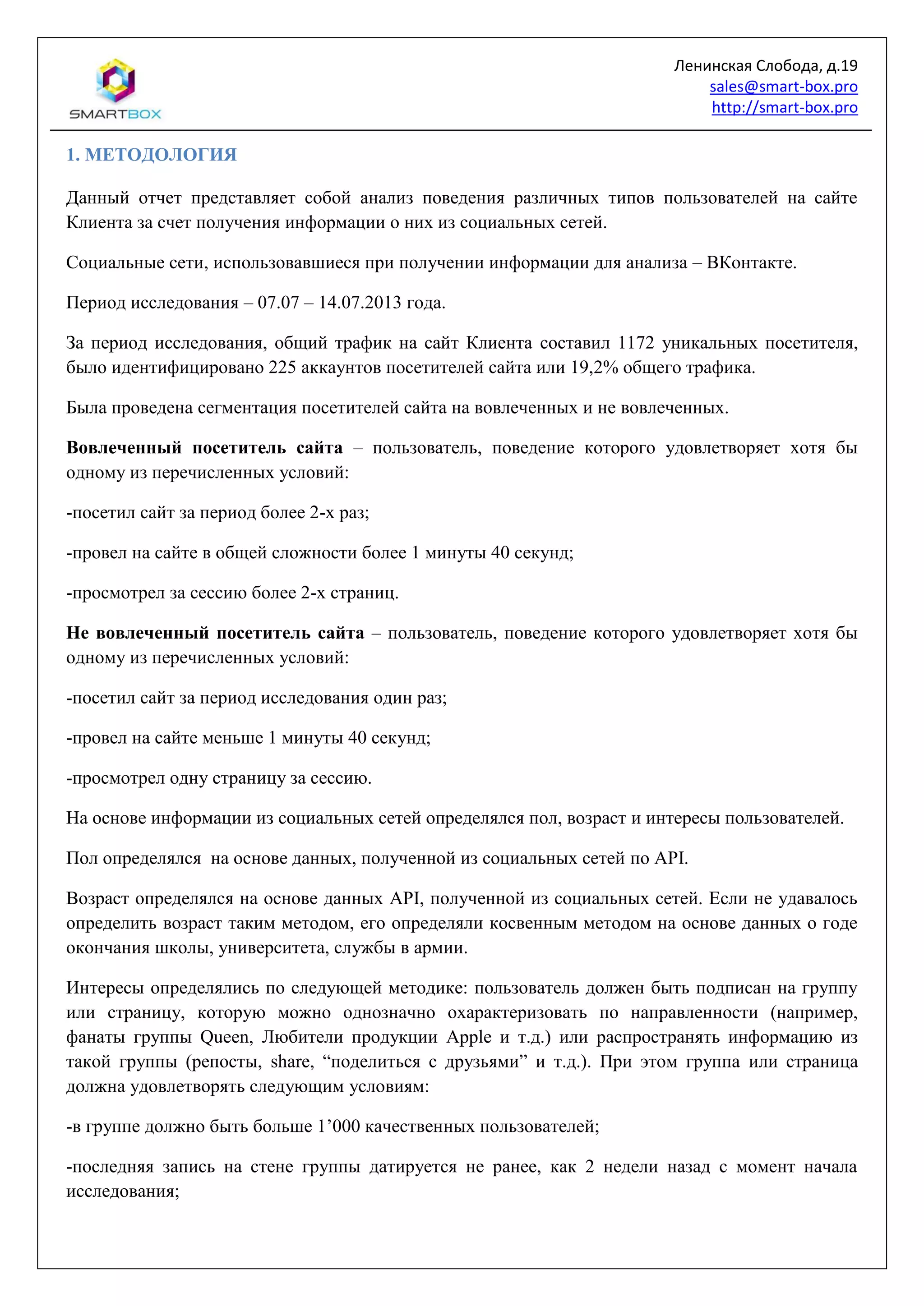 Ленинская Слобода, д.19
sales@smart-box.pro
http://smart-box.pro
1. МЕТОДОЛОГИЯ
Данный отчет представляет собой анализ поведения различных типов пользователей на сайте
Клиента за счет получения информации о них из социальных сетей.
Социальные сети, использовавшиеся при получении информации для анализа – ВКонтакте.
Период исследования – 07.07 – 14.07.2013 года.
За период исследования, общий трафик на сайт Клиента составил 1172 уникальных посетителя,
было идентифицировано 225 аккаунтов посетителей сайта или 19,2% общего трафика.
Была проведена сегментация посетителей сайта на вовлеченных и не вовлеченных.
Вовлеченный посетитель сайта – пользователь, поведение которого удовлетворяет хотя бы
одному из перечисленных условий:
-посетил сайт за период более 2-х раз;
-провел на сайте в общей сложности более 1 минуты 40 секунд;
-просмотрел за сессию более 2-х страниц.
Не вовлеченный посетитель сайта – пользователь, поведение которого удовлетворяет хотя бы
одному из перечисленных условий:
-посетил сайт за период исследования один раз;
-провел на сайте меньше 1 минуты 40 секунд;
-просмотрел одну страницу за сессию.
На основе информации из социальных сетей определялся пол, возраст и интересы пользователей.
Пол определялся на основе данных, полученной из социальных сетей по API.
Возраст определялся на основе данных API, полученной из социальных сетей. Если не удавалось
определить возраст таким методом, его определяли косвенным методом на основе данных о годе
окончания школы, университета, службы в армии.
Интересы определялись по следующей методике: пользователь должен быть подписан на группу
или страницу, которую можно однозначно охарактеризовать по направленности (например,
фанаты группы Queen, Любители продукции Apple и т.д.) или распространять информацию из
такой группы (репосты, share, “поделиться с друзьями” и т.д.). При этом группа или страница
должна удовлетворять следующим условиям:
-в группе должно быть больше 1’000 качественных пользователей;
-последняя запись на стене группы датируется не ранее, как 2 недели назад с момент начала
исследования;
 