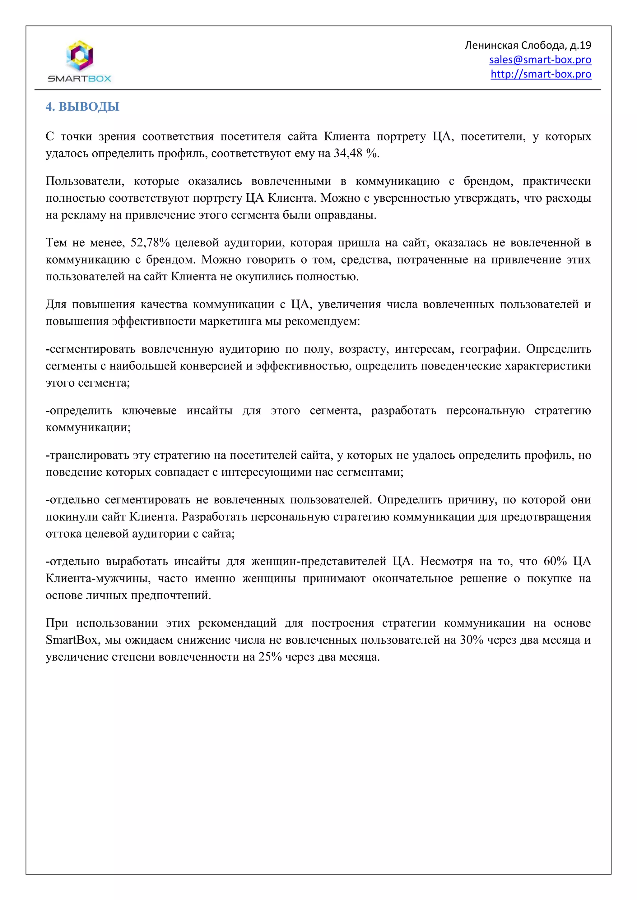 Ленинская Слобода, д.19
sales@smart-box.pro
http://smart-box.pro
4. ВЫВОДЫ
С точки зрения соответствия посетителя сайта Клиента портрету ЦА, посетители, у которых
удалось определить профиль, соответствуют ему на 34,48 %.
Пользователи, которые оказались вовлеченными в коммуникацию с брендом, практически
полностью соответствуют портрету ЦА Клиента. Можно с уверенностью утверждать, что расходы
на рекламу на привлечение этого сегмента были оправданы.
Тем не менее, 52,78% целевой аудитории, которая пришла на сайт, оказалась не вовлеченной в
коммуникацию с брендом. Можно говорить о том, средства, потраченные на привлечение этих
пользователей на сайт Клиента не окупились полностью.
Для повышения качества коммуникации с ЦА, увеличения числа вовлеченных пользователей и
повышения эффективности маркетинга мы рекомендуем:
-сегментировать вовлеченную аудиторию по полу, возрасту, интересам, географии. Определить
сегменты с наибольшей конверсией и эффективностью, определить поведенческие характеристики
этого сегмента;
-определить ключевые инсайты для этого сегмента, разработать персональную стратегию
коммуникации;
-транслировать эту стратегию на посетителей сайта, у которых не удалось определить профиль, но
поведение которых совпадает с интересующими нас сегментами;
-отдельно сегментировать не вовлеченных пользователей. Определить причину, по которой они
покинули сайт Клиента. Разработать персональную стратегию коммуникации для предотвращения
оттока целевой аудитории с сайта;
-отдельно выработать инсайты для женщин-представителей ЦА. Несмотря на то, что 60% ЦА
Клиента-мужчины, часто именно женщины принимают окончательное решение о покупке на
основе личных предпочтений.
При использовании этих рекомендаций для построения стратегии коммуникации на основе
SmartBox, мы ожидаем снижение числа не вовлеченных пользователей на 30% через два месяца и
увеличение степени вовлеченности на 25% через два месяца.
 
