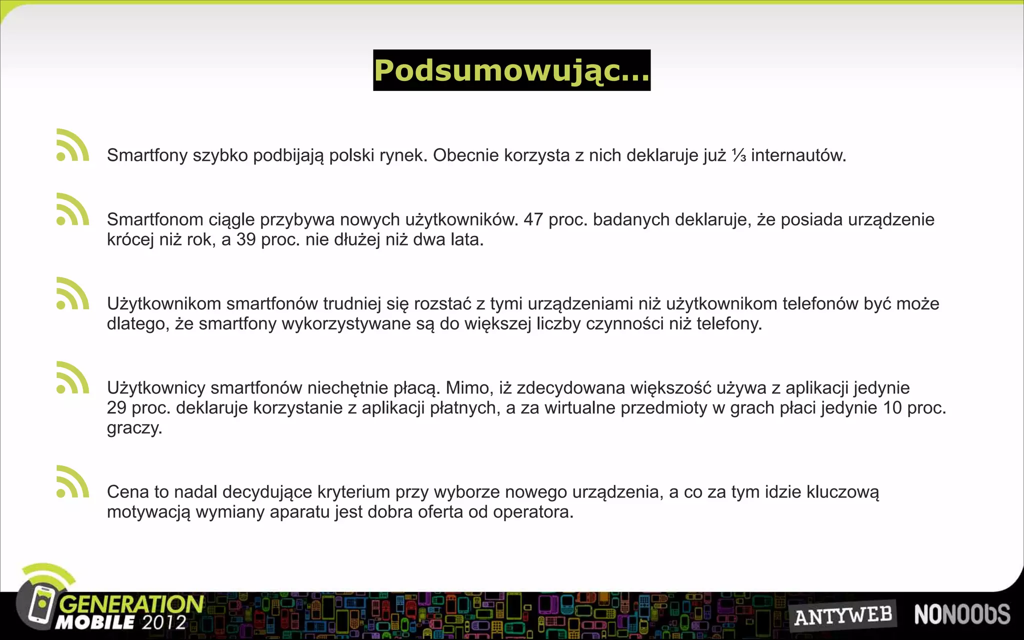 Podsumowując…

 
  Smartfony szybko podbijają polski rynek. Obecnie korzysta z nich deklaruje już ⅓ internautów.


 
  Smartfonom ciągle przybywa nowych użytkowników. 47 proc. badanych deklaruje, że posiada urządzenie
  krócej niż rok, a 39 proc. nie dłużej niż dwa lata.


 
  Użytkownikom smartfonów trudniej się rozstać z tymi urządzeniami niż użytkownikom telefonów być może
  dlatego, że smartfony wykorzystywane są do większej liczby czynności niż telefony.


 
  Użytkownicy smartfonów niechętnie płacą. Mimo, iż zdecydowana większość używa z aplikacji jedynie
  29 proc. deklaruje korzystanie z aplikacji płatnych, a za wirtualne przedmioty w grach płaci jedynie 10 proc.
  graczy.


 
  Cena to nadal decydujące kryterium przy wyborze nowego urządzenia, a co za tym idzie kluczową
  motywacją wymiany aparatu jest dobra oferta od operatora.
 