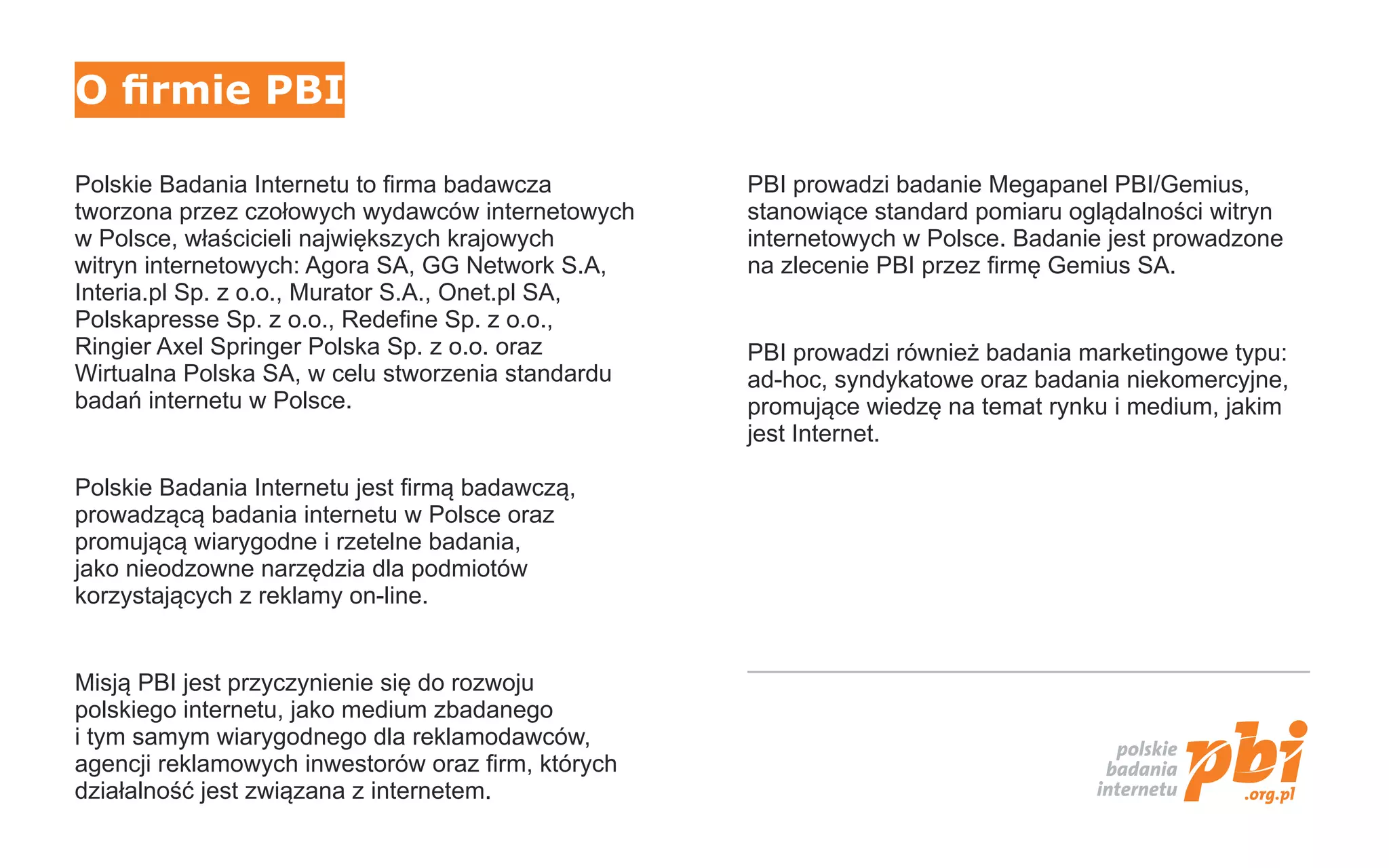 O firmie PBI

Polskie Badania Internetu to firma badawcza         PBI prowadzi badanie Megapanel PBI/Gemius,
tworzona przez czołowych wydawców internetowych     stanowiące standard pomiaru oglądalności witryn
w Polsce, właścicieli największych krajowych        internetowych w Polsce. Badanie jest prowadzone
witryn internetowych: Agora SA, GG Network S.A,     na zlecenie PBI przez firmę Gemius SA.
Interia.pl Sp. z o.o., Murator S.A., Onet.pl SA,
Polskapresse Sp. z o.o., Redefine Sp. z o.o.,
Ringier Axel Springer Polska Sp. z o.o. oraz        PBI prowadzi również badania marketingowe typu:
Wirtualna Polska SA, w celu stworzenia standardu    ad-hoc, syndykatowe oraz badania niekomercyjne,
badań internetu w Polsce.                           promujące wiedzę na temat rynku i medium, jakim
                                                    jest Internet.

Polskie Badania Internetu jest firmą badawczą,
prowadzącą badania internetu w Polsce oraz
promującą wiarygodne i rzetelne badania,
jako nieodzowne narzędzia dla podmiotów
korzystających z reklamy on-line.


Misją PBI jest przyczynienie się do rozwoju
polskiego internetu, jako medium zbadanego
i tym samym wiarygodnego dla reklamodawców,
agencji reklamowych inwestorów oraz firm, których
działalność jest związana z internetem.
 