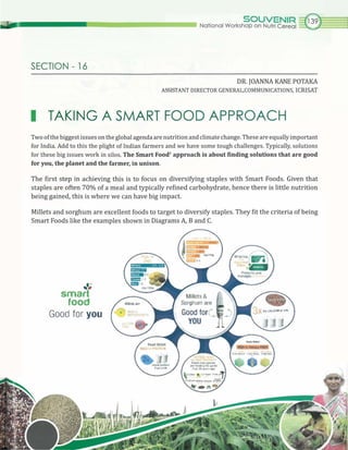 SECTION - 16
SOUVENIR GNational Workshop on Nutri Cereal ~
DR. JOANNA KANE POTAKA
ASSISTANT DIRECTOR GENERAL,COMMUNICATIONS, ICRISAT
I TAKING A SMART FOOD APPROACH
Two ofthe biggest issues on the global agenda are nutrition and climate change. These are equally important
for India. Add to this the plight of Indian farmers and we have some tough challenges. Typically, solutions
for these big issues work in silos. The Smart Foodl
approach is about finding solutions that are good
for you, the planet and the farmer, in unison.
The first step in achieving this is to focus on diversifying staples with Smart Foods. Given that
staples are often 70% of a meal and typically refined carbohydrate, hence there is little nutrition
being gained, this is where we can have big impact.
Millets and sorghum are excellent foods to target to diversify staples. They fit the criteria of being
Smart Foods like the examples shown in Diagrams A, Band C.
,',
smart
food
Good for you
 