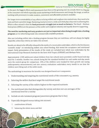 National Workshop on Nutri Cereal
SOUVENIR
In the past, the biggest efforts and investments have been at the growing end. As a result, there is a big gap
at the consumer end which especially needs marketing to build awareness and change the image, as well as
working with processors to make modern, convenient and affordable products available.
For longer term sustainability of any efforts to bring millets and sorghum into mainstream, they need to be
tasty and have a positive image. Marketing, food processors, cooks and chefs play a key role in achieving this.
What is often missed is that the food processors struggle just as much as farmers. The Small - Medium
Enterprises (SMEs) are the pioneers of the millet and sorghum industry and equally deserve supporting.
The need for marketing and tasty products are just as important when being brought into a feeding
program as it is when being made into commercially available products.
Also just including millets into a feeding program because they are nutritious, will not always be highly
impactful, unless key criteria are taken into account.
Results are about to be officially released to the media of a recent pilot undertaken, which is the first known
‘scientific study’1 on introducing millets into school feeding, that tested the acceptance and nutritional
impact. Early presentation of the results of the study are included here which was undertaken by the
International Crops Research Institute for the Semi-Arid Tropics (ICRISAT) and Akshaya Patra.
Approximately 1,500 adolescent school children from two schools were provided a millet based mid-day
meal for 3 months. Another two schools being fed the standard fortified rice and samba mid-day meals
were the control group for comparison. 10% of the children were tracked for their growth rate (using
anthropometry measurements) and also sensory evaluations undertaken every month to see how the
children were liking each of the millet meals.
The methodology to maximize the benefits was designed based on 6 components:
1. Understanding and targeting the nutritional needs of the consumers e.g. anemia.
2. Selecting the millets that best target the nutritional needs
3. Selecting the variety of the millets highest in the required nutrients
4. Use nutritional data that distinguishes by variety and does not use averages of the
nutritional level for a variety
5. Include an edu-tainment program (awareness program that is fun)
6. Especially designed menus taking into account:
O combinations of foods
 