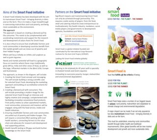 Leading the Smart Food initiative globally:
GOOD FOR YOU - THE PLANET - THE FARMER
March 2017
Working in the drylands for 45 years with a specialty
in Dryland Cereals and Grain Legumes.
Innovating to overcome poverty, hunger, malnutrition
and environmental degradation.
Global
Smart Food is
food that fulfills all the criteria of being:
GOOD FOR YOU
GOOD FOR THE PLANET
GOOD FOR THE FARMER
Smart Food helps solve a number of our biggest issues
in unison: rural poverty, malnutrition and adaptation to
climate change and environmental degradation.
A major impact can be made if we not only popularize
but also mainstream Smart Food – bringing diversity in
diets and on the farm.
This must be undertaken, ensuring rural communities
benefit through better health and livelihood
improvements. Other global benefits will be new market
development and growth and more sustainable diets.
Drylandcerealslikemilletsandsorghum,
andgrainlegumesareSmartFood.
HowaretheyGoodforYou?
TheseSmartFoodcropsarehighlynutritiousand
targetingsomeofthelargestmicronutrientdeficiencies
andneeds,especiallyofwomenandchildren.
Forexample:
▪▪Iron,zincandfolicacid-Pearlmillethasvery
highlevelsandbioavailabilitystudieshaveshown
thattheywillprovidetheaverageperson’sdaily
requirementofironandzinc.
▪▪Calcium-Fingermillethas3timestheamount
comparedtomilk.
▪▪Affordableprotein-providedbygrainlegumes.
▪▪LowGlycemicIndex-whichmeansescalating
levelsofdiabetes–canbeavoidedormanaged
bysorghumandmilletsbecausetheyhavelow
GlycemicIndex.
▪▪Highantioxidants-Fightsagainstheartdiseases,
lifestyledisordersandcancer
▪▪GlutenFree
HowaretheyGoodforthe
Smallholderfarmer?
SmartFoodaregoodforthesmallholderfarmers
because
▪▪Theirclimateresiliencemeanstheyareagoodrisk
managementstrategy.
▪▪Legumeshaveanimportantcontributiontosoil
nutritionandwhenrotatedwithothercrops,increase
thewateruseefficiencyoftheentirecropcycle.
▪▪Theirmultipleusesanduntappeddemandmeans
theyhavealotmorepotential.
▪▪Unliketheothercropstheyhavenotyetreached
ayieldplateauandhavegreatpotentialfor
productivityincreases.
HowaretheyGoodforthePlanet?
Thesearealsocropscriticalinthedrylandsthatwillbest
survivetheharshenvironmentsandaremostresilient
henceclimatesmartcrops.Basically,milletsarethelast
cropstandingintimesofdrought.Themillets,
sorghumandlegumeshaveclosetothelowest
waterandcarbonfootprintsofallthecrops.
Aims of the Smart Food initiative
A Smart Food initiative has been developed with the aim
to mainstream Smart Food – bringing diversity in diets
and on the farm. This is to make a major breakthrough
in overcoming malnutrition and rural poverty, and being
more sustainable on the environment.
The approach
The approach is based on creating a demand pull by
the consumer. This needs to be complemented with
accelerating investments and support for the research
and development of value chains for Smart Food.
It is also critical to ensure that smallholder farmers and
rural communities in developing countries benefit from
the market growth and can move out of poverty and
their hidden hunger.
Efforts will focus initially on millets and sorghum as
well as grain legumes.
Needs and market potential will lead to a geographic
focus on countries where these crops traditionally
grew (Africa, India and other areas of Asia), as well as
the large, influential markets in the West (USA, Europe
and Australasia).
The approach, as shown in the diagram, will include:
1.	Creating the Smart Food concept and messaging:
This will include building a strong scientific case
for selected Smart Food, developing the marketing
approach and building an accreditation scheme for
Smart Food.
2.	Creating a demand pull with consumers: This
will include promoting a modern image for the
selected Smart Food through an intensive and
highly creative viral campaign, complemented with
facilitating innovative convenience food products.
From policy makers to urban aspirational markets,
rural communities, processors and investors will be
engaged, along with the food service, media and
health industries.
3.	Ensuring smallholder farmers and rural communities
are pulled out of poverty and hidden hunger: This
will require a concerted effort working with rural
health workers, connecting farmers to the value
chain and advocacy for research and development
and supporting policies.
4.	Health benefit testing to fill gaps and build further
knowledge on the Smart Food.
Partners on the Smart Food initiative
Significant impacts and mainstreaming Smart Food
can only be achieved through partnership. This
requires a wide variety of players: from the food,
retail and catering industries (new entrepreneurs to
multinationals); the health industry; marketers; social
media players and governments to development
agencies, foundations and NGOs.
Write to: SmartFood@cgiar.org
www.SmartFood.org
Contact: Joanna Kane-Potaka
Join the Smart Food Movement
Smart Food is a global initiative founded and
coordinated by the International Crops Research
Institute for the Semi Arid Tropics (ICRISAT).
Themajorconstraints
Themajorconstraintsforthesedrylandcereals
andgrainlegumesthatareholdingthembackfrom
reachingtheirfullpotentialare–verylittleinvestment,
significantlyunderdevelopedvaluechains,andthe
imageofthefoodasoldfashioned,especiallythecase
formilletsandsorghum.
Moreinvestmentandpolicysupporthavesignificant
potentialtoincreaseyields,providebetternutrition,
fulfillmultipleuses(food,feed,biofuels,brewing),
developmodernprocessedfoodproductsand
integratefarmersintothevaluechain.
THEAPPROACH
1.CreatingtheSmartFood	
conceptandmessaging
2.Creatingademandpullwithconsumers
Implementationatcountrylevel:
3.Ensuringsmallholderfarmersandruralcommunitiesbenefit
Viralcampaigntocreateabuzzaroundmilletsthroughsocialmedia,massmedia
andrealityshowsandambassadors.
Facilitatemodernconvenienceproductsby:
▪▪DevelopingSmartFoodsignatureproducts
▪▪Raisingawarenessamongprocessors
▪▪Overcomingbarrierslikeknowledge,
equipmentandgrades/standards.
Facilitatethehealth,food
serviceandmediaindustries
throughengagementand
informationsharing
Connectingfarmerstothevaluechain:
▪▪LinkingFarmerProducerOrganizationswithsupplyprocessorsandotherusers
▪▪On-farmvalueadditionbeforeselling
▪▪Developingbrandedfranchisedmilletproductswithwomenself-helpgroups
Ensuringthemilletsareeatentoavoidorovercomehealthissues:
▪▪Workingwithhealthworkerstointroducemilletintotheadvice
▪▪Developingmenustoincludemilletsintomiddaymealfeedingprogramsand
implementingwithaschoolcampaign
Advocacyforsupportingpolicies:Clarifysupportingpoliciesneeded,supported
documentation,andatravelingroadshowofdynamicscience-backedpresentations
Supportonfarm:Incorporate‘nutrition’and‘processingqualities’intocultivar
selectionprocessandsupportfarmingpractices
Advocacyforresearchdevelopment:Throughinteractionsandawarenessraising
andbroaderpromotionwithNGOsandfundingagencies.
SmartFood
Science-
backed
information
Base
marketing
messaging
andmaterial
Classification
and
accreditation
ofSmartFood
(andcrops)
4.Healthbenefittesting:Identificationofknowledgegaps
AnewapproachisneededifwearetomakeamajorchangeandbringSmartFoodintothemainstream.Thisapproach
isbasedonselectingsomeSmartFoodandhavea‘focusedavidinvestment’.
 