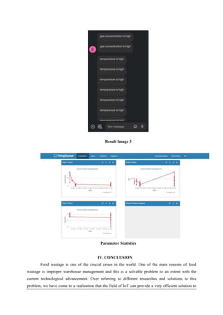 Result Image 3
Parameter Statistics
IV. CONCLUSION
Food wastage is one of the crucial crises in the world. One of the main reasons of food
wastage is improper warehouse management and this is a solvable problem to an extent with the
current technological advancement. Over referring to different researches and solutions to this
problem, we have come to a realization that the field of IoT can provide a very efficient solution to
 