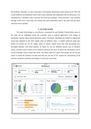this problem. Therefore, we have discussed a food quality monitoring system based on IoT that will
control different environmental factors such as gas, humidity and temperature that are necessary to be
maintained at a threshold value to prevent the food from spoilage. It also provides a user interface
through a web server where they can monitor the sensor parameters and at the same time get alerts
when the food is spoiled.
V. FUTURE SCOPE
The smart food storage is cost effective, economical & user friendly. Going further, most of
the units can be embedded within the controller such as android application, with change in
technology thereby improving the detection system. The factors identified may further be empirically
tested and validated on the F&V supply chain of different states. A similar empirical study may
further be carried out for the supply chain of various related sector like food processing unit,
beverages industry, cold chain industry. In future we can use different sensors such as moisture
sensor, chemical sensor which can be helpful to preserve the food. In future the information can be
received through various means like email. The future smart IoT smart food storage can use the gas
sensor to check the freshness of food item and also use the CCTV camera for visualization of all
activities inside the warehouse and display it to the user in real time.
 