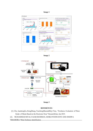 Image 1
Image 2
Image 3
REFERENCES
[1]. Che, JuanhongGu, RongZhang, YuezhongMaoandShiyi Tian, “Freshness Evaluation of Three
Kinds of Meats Based on the Electronic Nose” ResearchGate, Jan 2019.
[2]. MUHAMMAD RIVAI, FAJAR BUDIMAN, DJOKO PURWANTO AND JOSHWA
SIMAMORA “Meat freshness identification
 