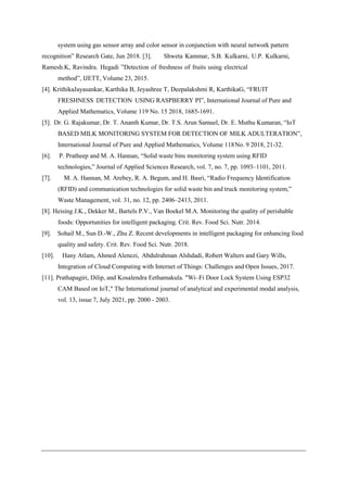 system using gas sensor array and color sensor in conjunction with neural network pattern
recognition” Research Gate, Jun 2018. [3]. Shweta Kammar, S.B. Kulkarni, U.P. Kulkarni,
Ramesh.K, Ravindra. Hegadi ”Detection of freshness of fruits using electrical
method”, IJETT, Volume 23, 2015.
[4]. KrithikaJayasankar, Karthika B, Jeyashree T, Deepalakshmi R, KarthikaG, “FRUIT
FRESHNESS DETECTION USING RASPBERRY PI”, International Journal of Pure and
Applied Mathematics, Volume 119 No. 15 2018, 1685-1691.
[5]. Dr. G. Rajakumar, Dr. T. Ananth Kumar, Dr. T.S. Arun Samuel, Dr. E. Muthu Kumaran, “IoT
BASED MILK MONITORING SYSTEM FOR DETECTION OF MILK ADULTERATION”,
International Journal of Pure and Applied Mathematics, Volume 118No. 9 2018, 21-32.
[6]. P. Pratheep and M. A. Hannan, “Solid waste bins monitoring system using RFID
technologies,” Journal of Applied Sciences Research, vol. 7, no. 7, pp. 1093–1101, 2011.
[7]. M. A. Hannan, M. Arebey, R. A. Begum, and H. Basri, “Radio Frequency Identification
(RFID) and communication technologies for solid waste bin and truck monitoring system,”
Waste Management, vol. 31, no. 12, pp. 2406–2413, 2011.
[8]. Heising J.K., Dekker M., Bartels P.V., Van Boekel M.A. Monitoring the quality of perishable
foods: Opportunities for intelligent packaging. Crit. Rev. Food Sci. Nutr. 2014.
[9]. Sohail M., Sun D.-W., Zhu Z. Recent developments in intelligent packaging for enhancing food
quality and safety. Crit. Rev. Food Sci. Nutr. 2018.
[10]. Hany Atlam, Ahmed Alenezi, Abdulrahman Alshdadi, Robert Walters and Gary Wills,
Integration of Cloud Computing with Internet of Things: Challenges and Open Issues, 2017.
[11]. Prathapagiri, Dilip, and Kosalendra Eethamakula. "Wi–Fi Door Lock System Using ESP32
CAM Based on IoT," The International journal of analytical and experimental modal analysis,
vol. 13, issue 7, July 2021, pp. 2000 - 2003.
 