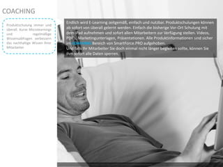 Photo by ben in freo – Creative Commons Attribution License: http://www.flickr.com/photos/21830513@N06/2451646024
Endlich wird E-Learning zeitgemäß, einfach und nutzbar. Produktschulungen können
ab sofort von überall gelernt werden. Einfach die bisherige Vor-Ort Schulung mit
dem iPad aufnehmen und sofort allen Mitarbeitern zur Verfügung stellen. Videos,
PDF‘s, Marketingunterlagen, Präsentationen. Alle Produktinformationen sind sicher
im COACHING Bereich von SmartForce.PRO aufgehoben.
Und falls Ihr Mitarbeiter Sie doch einmal nicht länger begleiten sollte, können Sie
ihm sofort alle Daten sperren.
COACHING
Produktschulung immer und
überall. Kurze Microlearnings
und regelmäßige
Wissensabfragen verbessern
das nachhaltige Wissen Ihrer
Mitarbeiter
 
