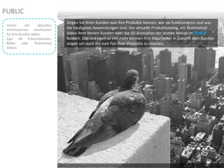 Photo by ZeroOne – Creative Commons Attribution License: http://www.flickr.com/photos/70591690@N00/2865833414/
Zeigen Sie Ihren Kunden was ihre Produkte können, wie sie funktionieren und was
die häufigsten Anwendungen sind. Der aktuelle Produktkatalog, ein Testimonial
Video ihrer besten Kunden oder die 3D Animation der letzten Messe im PUBLIC
Bereich. Das und noch so viel mehr können ihre Mitarbeiter in Zukunft dem Kunden
zeigen um auch Ihn zum Fan ihrer Produkte zu machen.
PUBLIC
Immer die aktuellen
Informationen anschaulich
für Ihre Kunden dabei.
Egal ob Präsentationen,
Bilder oder Testimonial
Videos
 