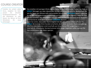 COURSE CREATOR
Photo by ben in freo – Creative Commons Attribution License: http://www.flickr.com/photos/21830513@N06/2451646024
Sie erstellen mit wenigen Klicks eigene Kurse für Ihre Mitarbeiter. Geben Sie Ziele im
SPRINT Manager vor oder überprüfen Sie den aktuellen Fortschritt. Beobachten Sie
wie Ihr Team sein Wissen teilt und erstellen Sie aus den IMPULSEN neue E-Learning
Kurse. Sie sind vollkommen unabhängig und benötigen keine Agentur mehr die Ihre
Inhalte erstellen. Alle Mitarbeiter sind auf dem neusten Wissenstand ihrer Produkte
und Standards dank dem intuitiven COACHING Bereich.
Seien Sie sicher, dass jedes Teammitglied mit den aktuellsten Informationen im
PUBLIC Bereich bei Ihren Kunden erscheint, dank einer zentralen Datenverwaltung.
Alle Ihre Informationen sind innerhalb von SmartForce.PRO aufgehoben.
Und falls Ihr Mitarbeiter Sie doch einmal nicht länger begleiten sollte, können Sie
ihm online sofort alle Daten sperren.
Erstellen Sie einfach selbst
Kurse, vergeben Sie Ziele,
passen die aktuellen
Kundenpräsentationen für
alle Mitarbeiter an oder
Nutzen das Wissen all Ihrer
Mitarbeiter für neue
Schulungen.
 
