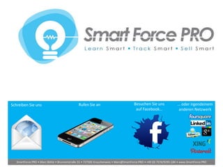 Schreiben Sie uns Rufen Sie an Besuchen Sie uns
auf Facebook…
… oder irgendeinem
anderen Netzwerk
SmartForce.PRO • Marc Böhle • Brunnenstraße 31 • 727505 Krauchenwies • Marc@SmartForce.PRO • +49 (0) 7576/9295-184 • www.SmartForce.PRO
 