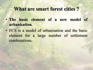 What are smart forest cities ?
• The basic element of a new model of
urbanisation.
• FCS is a model of urbanisation and th...