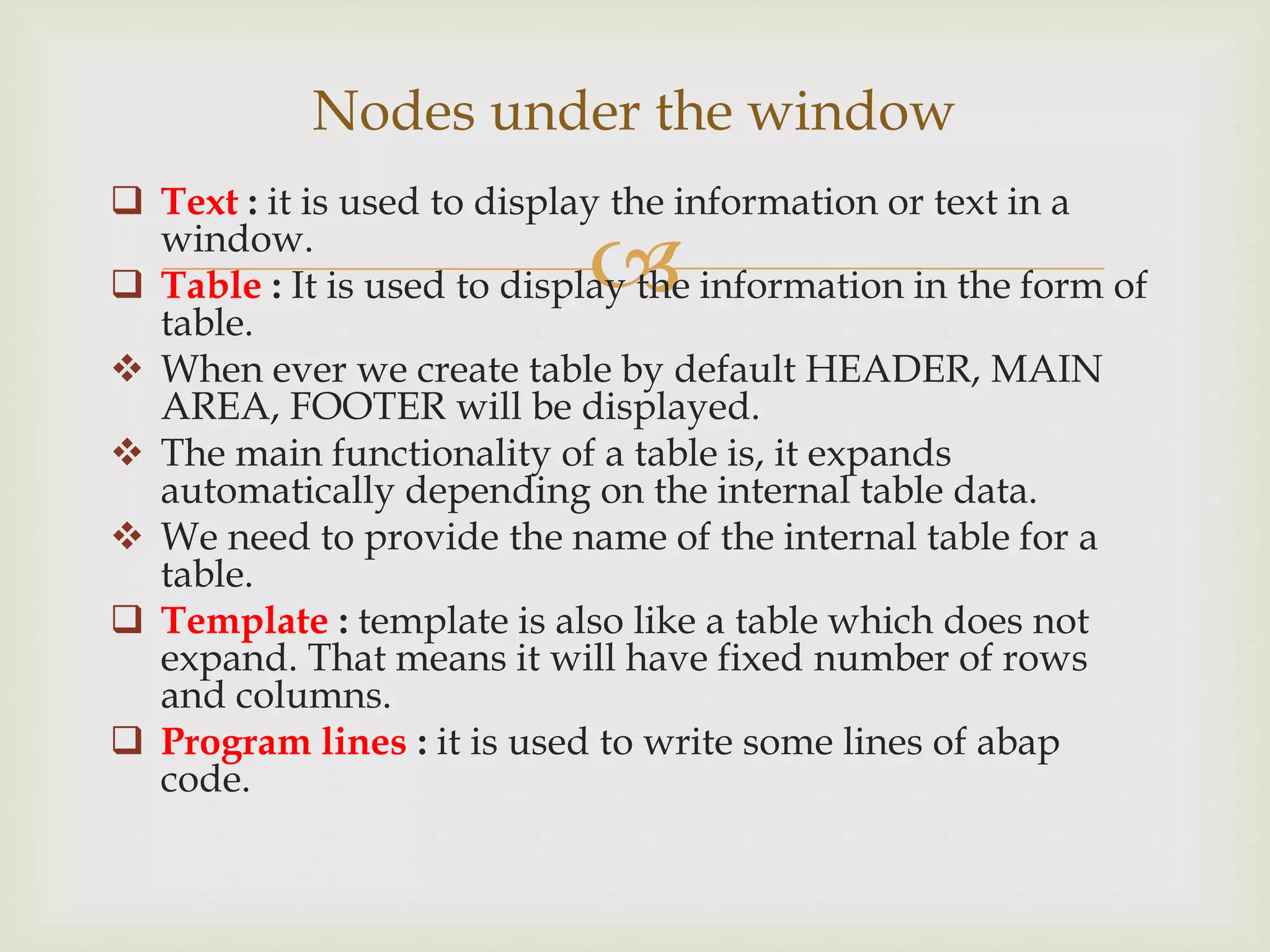 
 Text : it is used to display the information or text in a
window.
 Table : It is used to display the information in the form of
table.
 When ever we create table by default HEADER, MAIN
AREA, FOOTER will be displayed.
 The main functionality of a table is, it expands
automatically depending on the internal table data.
 We need to provide the name of the internal table for a
table.
 Template : template is also like a table which does not
expand. That means it will have fixed number of rows
and columns.
 Program lines : it is used to write some lines of abap
code.
Nodes under the window
 