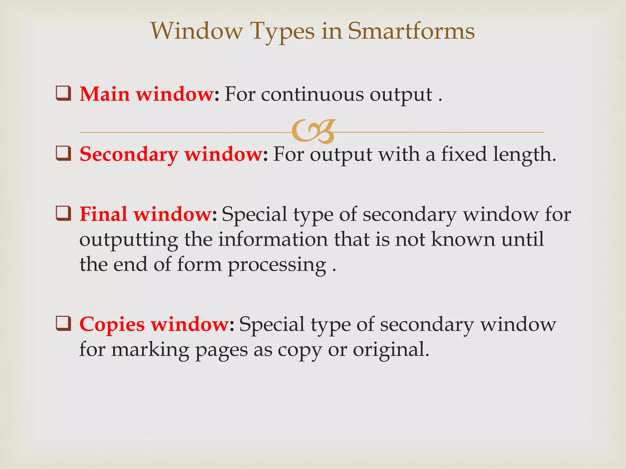 
 Main window: For continuous output .
 Secondary window: For output with a fixed length.
 Final window: Special type of secondary window for
outputting the information that is not known until
the end of form processing .
 Copies window: Special type of secondary window
for marking pages as copy or original.
Window Types in Smartforms
 